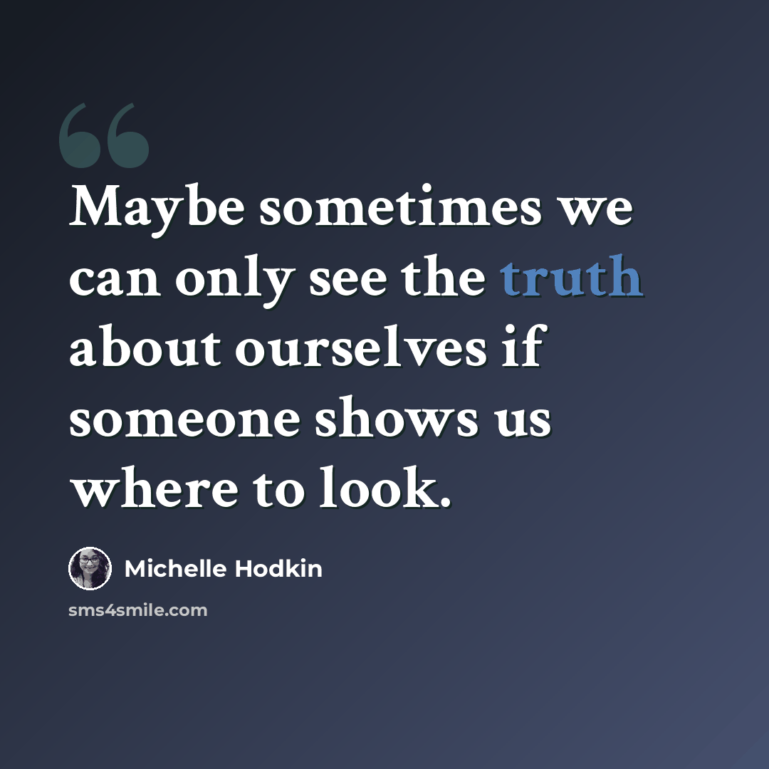 “Maybe sometimes we can only see the truth about ourselves if someone shows us where to look.” quote by Michelle Hodkin
