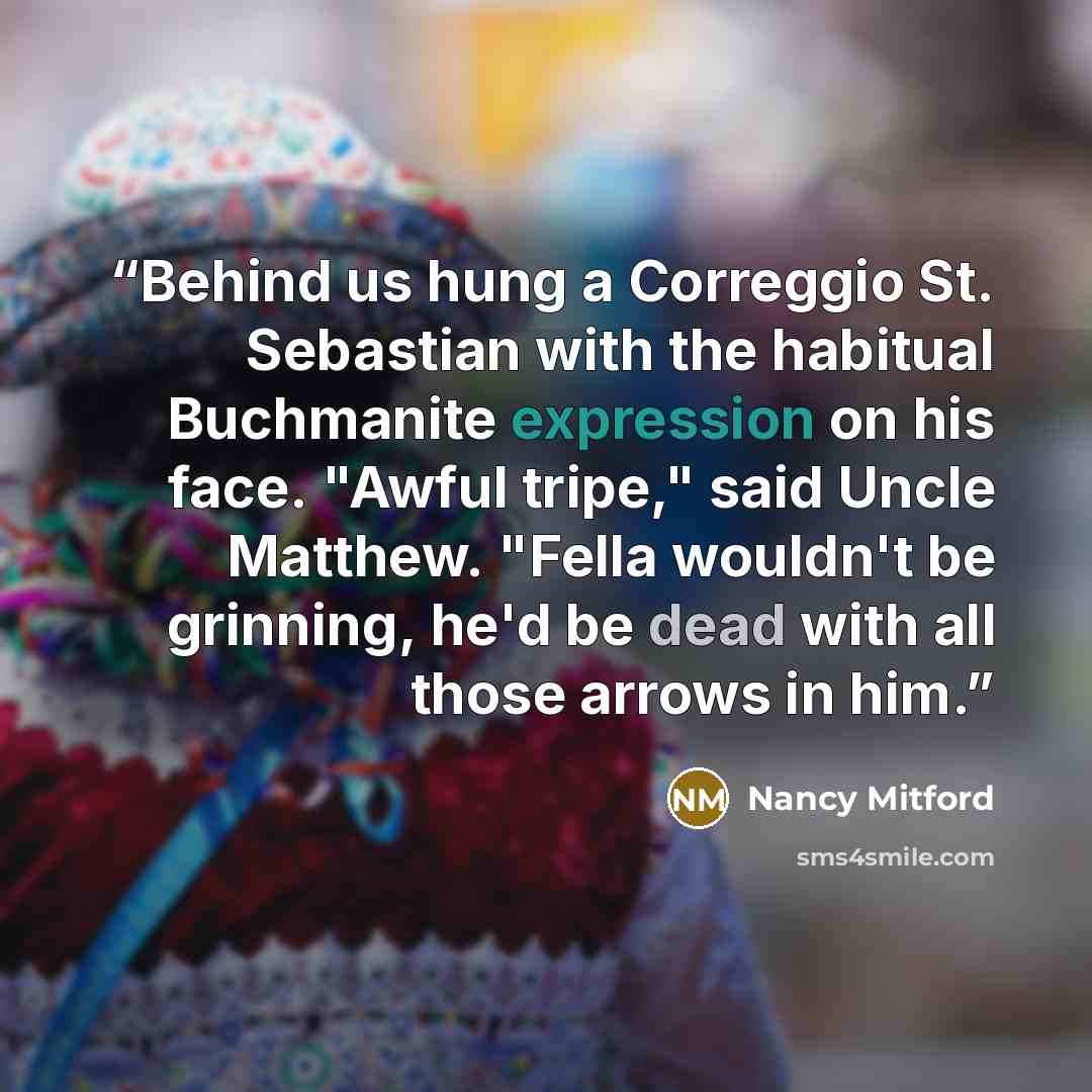 “Behind us hung a Correggio St. Sebastian with the habitual Buchmanite expression on his face. "Awful tripe," said Uncle Matthew. "Fella wouldn't be grinning, he'd be dead with all those arrows in him.” quote by Nancy Mitford