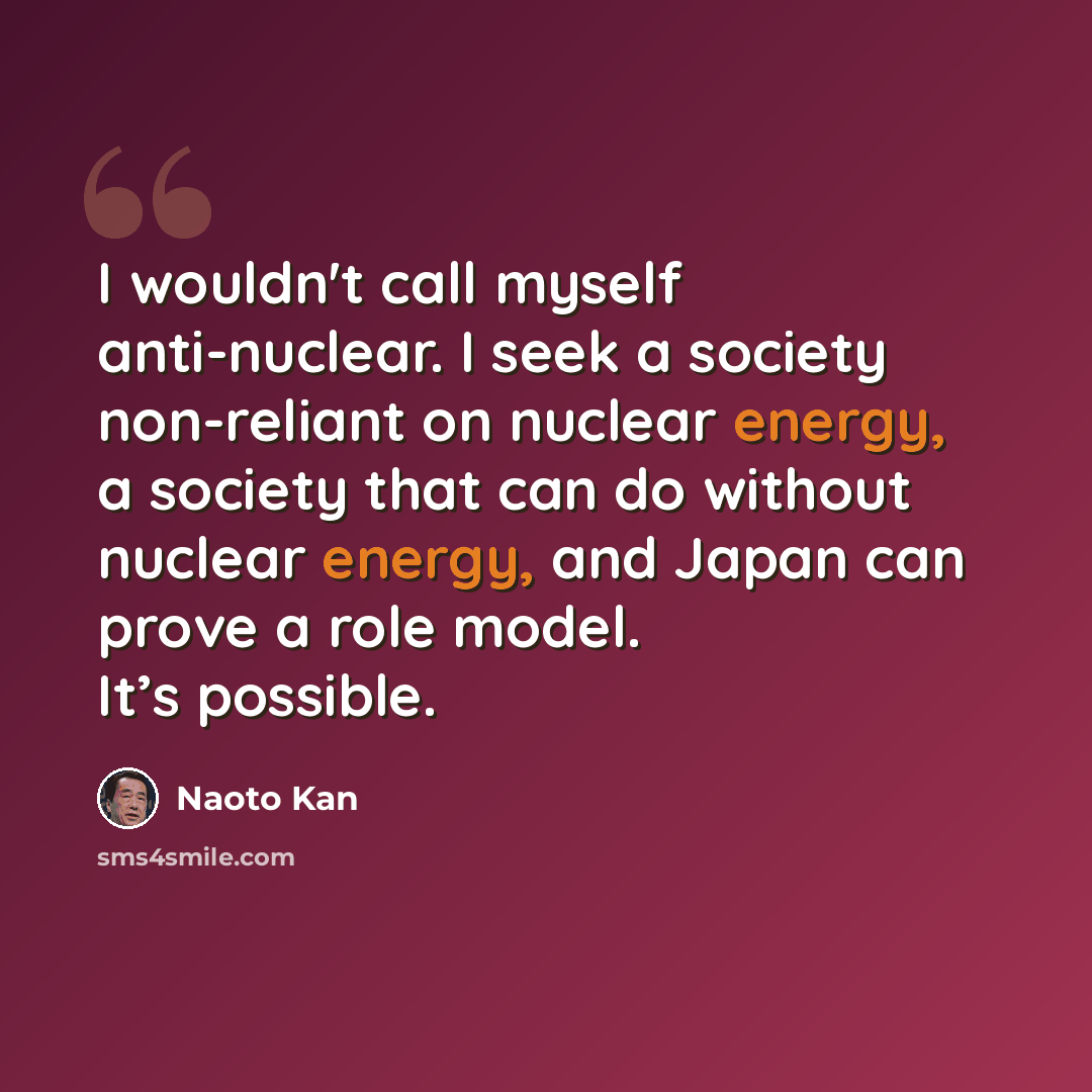 “I wouldn't call myself anti-nuclear. I seek a society non-reliant on nuclear energy, a society that can do without nuclear energy, and Japan can prove a role model. It’s possible.” quote by Naoto Kan