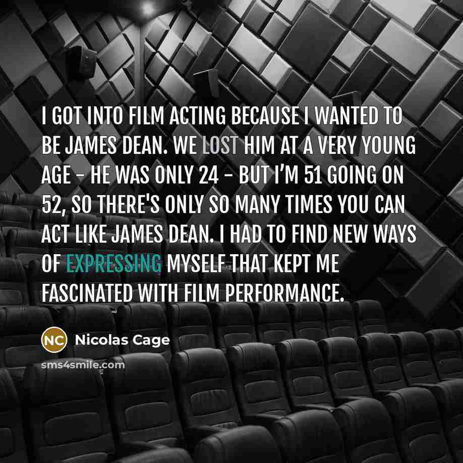 “I got into film acting because I wanted to be James Dean. We lost him at a very young age - he was only 24 - but I’m 51 going on 52, so there's only so many times you can act like James Dean. I had to find new ways of expressing myself that kept me fascinated with film performance.” quote by Nicolas Cage