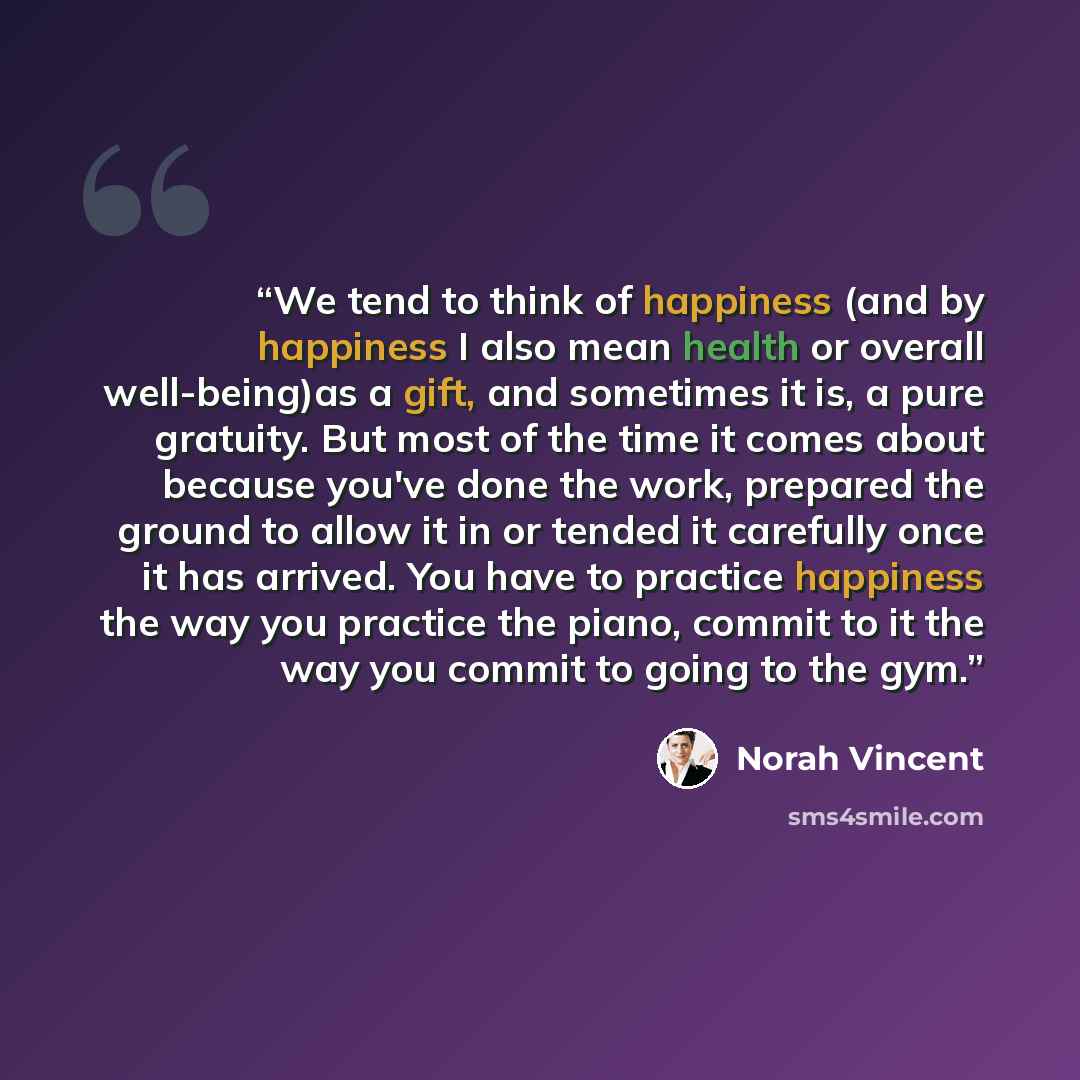 “We tend to think of happiness (and by happiness I also mean health or overall well-being)as a gift, and sometimes it is, a pure gratuity. But most of the time it comes about because you've done the work, prepared the ground to allow it in or tended it carefully once it has arrived. You have to…” quote by Norah Vincent