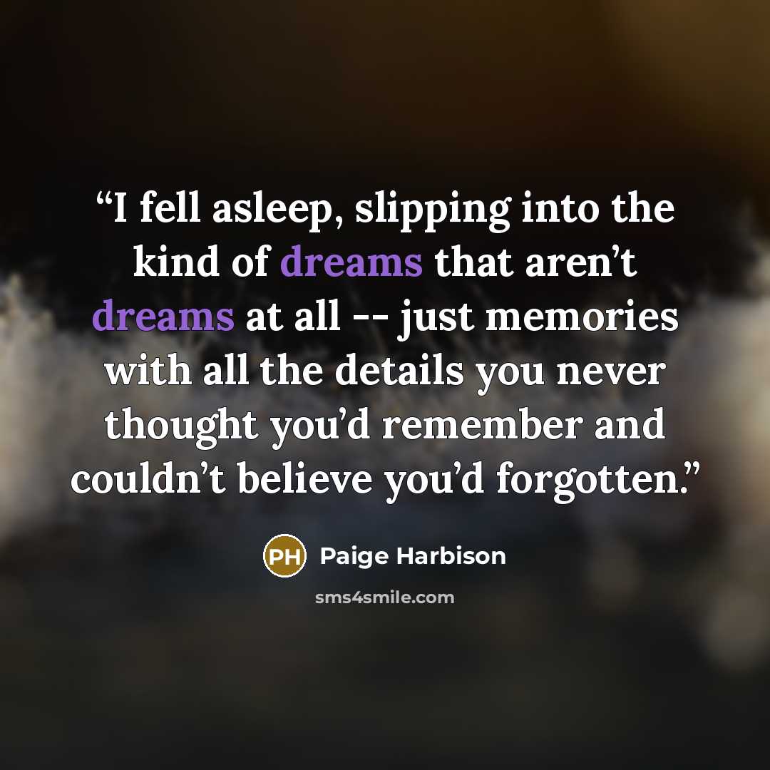 “I fell asleep, slipping into the kind of dreams that aren’t dreams at all -- just memories with all the details you never thought you’d remember and couldn’t believe you’d forgotten.” quote by Paige Harbison