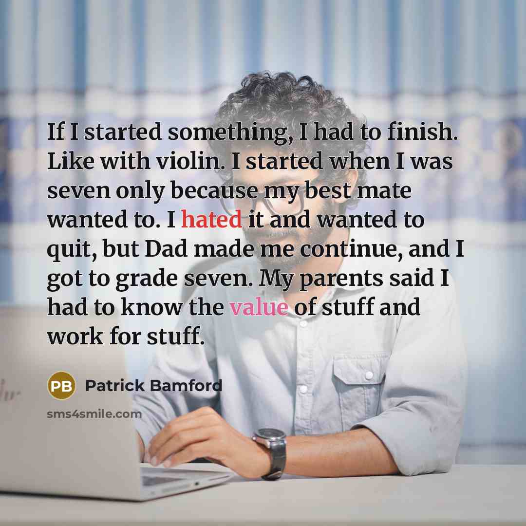 “If I started something, I had to finish. Like with violin. I started when I was seven only because my best mate wanted to. I hated it and wanted to quit, but Dad made me continue, and I got to grade seven. My parents said I had to know the value of stuff and work for stuff.” quote by Patrick Bamford