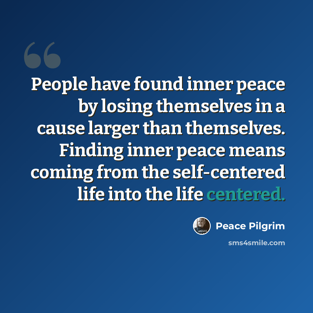 “People have found inner peace by losing themselves in a cause larger than themselves. Finding inner peace means coming from the self-centered life into the life centered.” quote by Peace Pilgrim