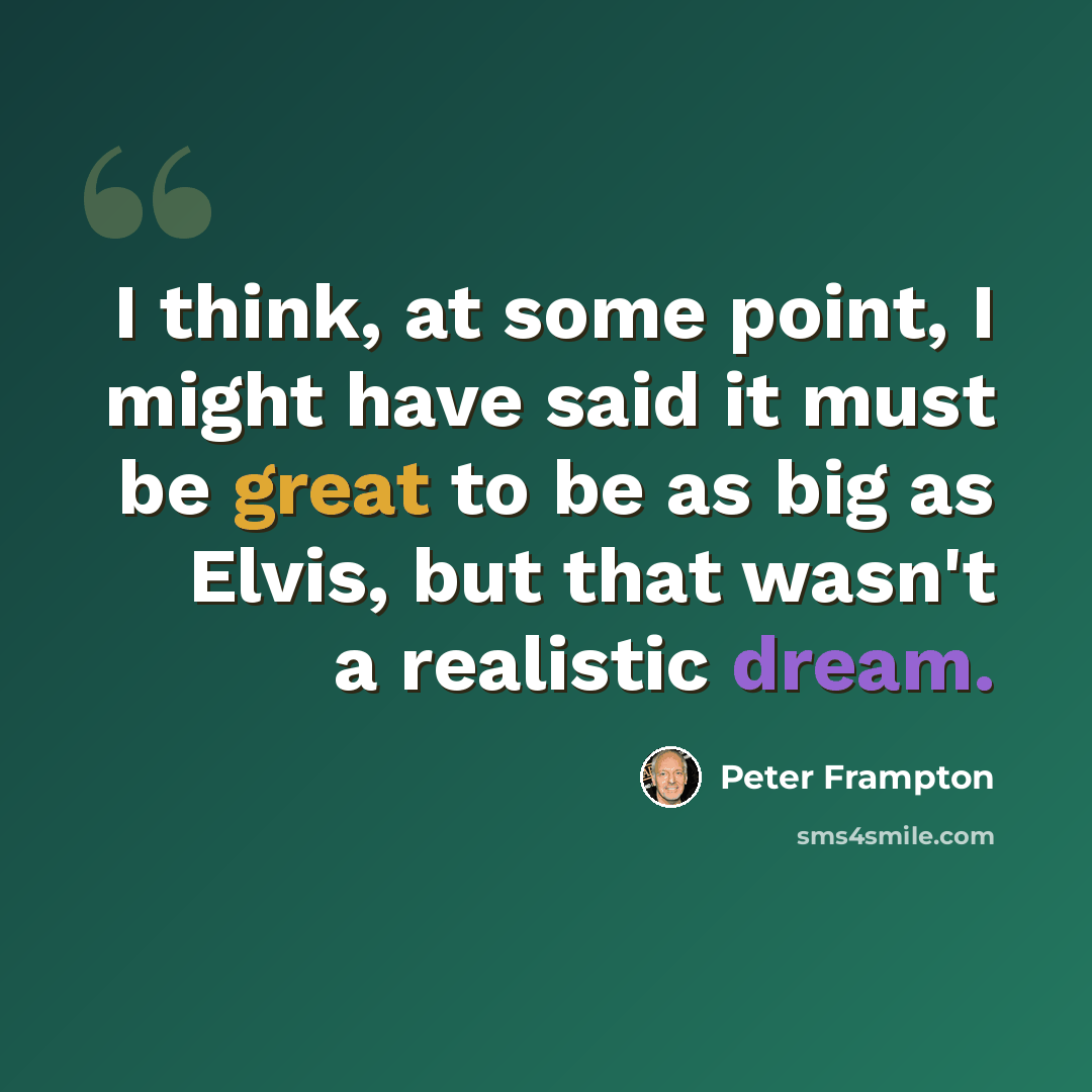 “I think, at some point, I might have said it must be great to be as big as Elvis, but that wasn't a realistic dream.” quote by Peter Frampton