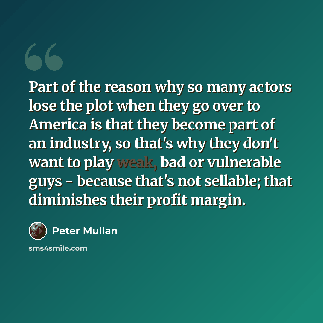“Part of the reason why so many actors lose the plot when they go over to America is that they become part of an industry, so that's why they don't want to play weak, bad or vulnerable guys - because that's not sellable; that diminishes their profit margin.” quote by Peter Mullan