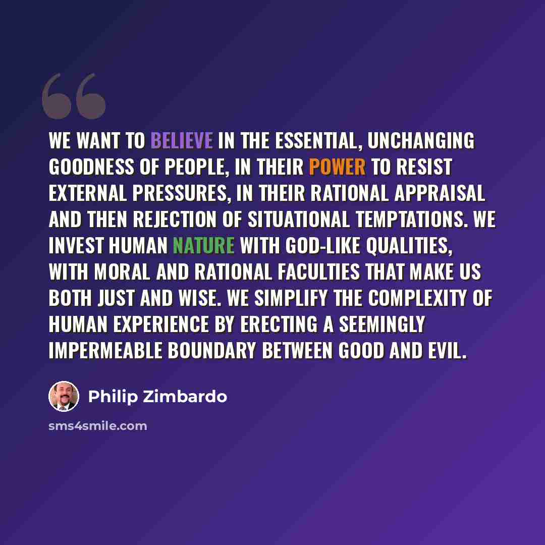“We want to believe in the essential, unchanging goodness of people, in their power to resist external pressures, in their rational appraisal and then rejection of situational temptations. We invest human nature with God-like qualities, with moral and rational faculties that make us both just and…” quote by Philip Zimbardo