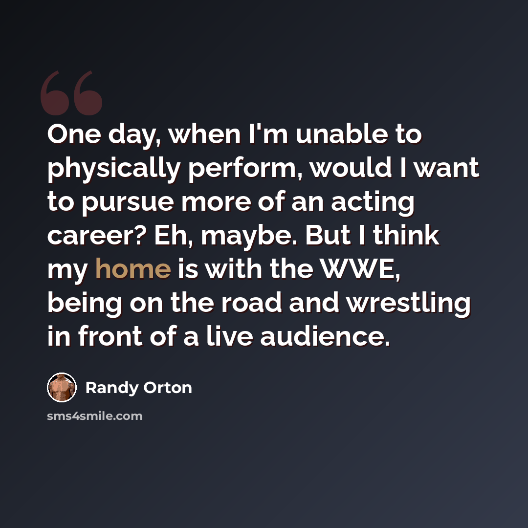 “One day, when I'm unable to physically perform, would I want to pursue more of an acting career? Eh, maybe. But I think my home is with the WWE, being on the road and wrestling in front of a live audience.” quote by Randy Orton