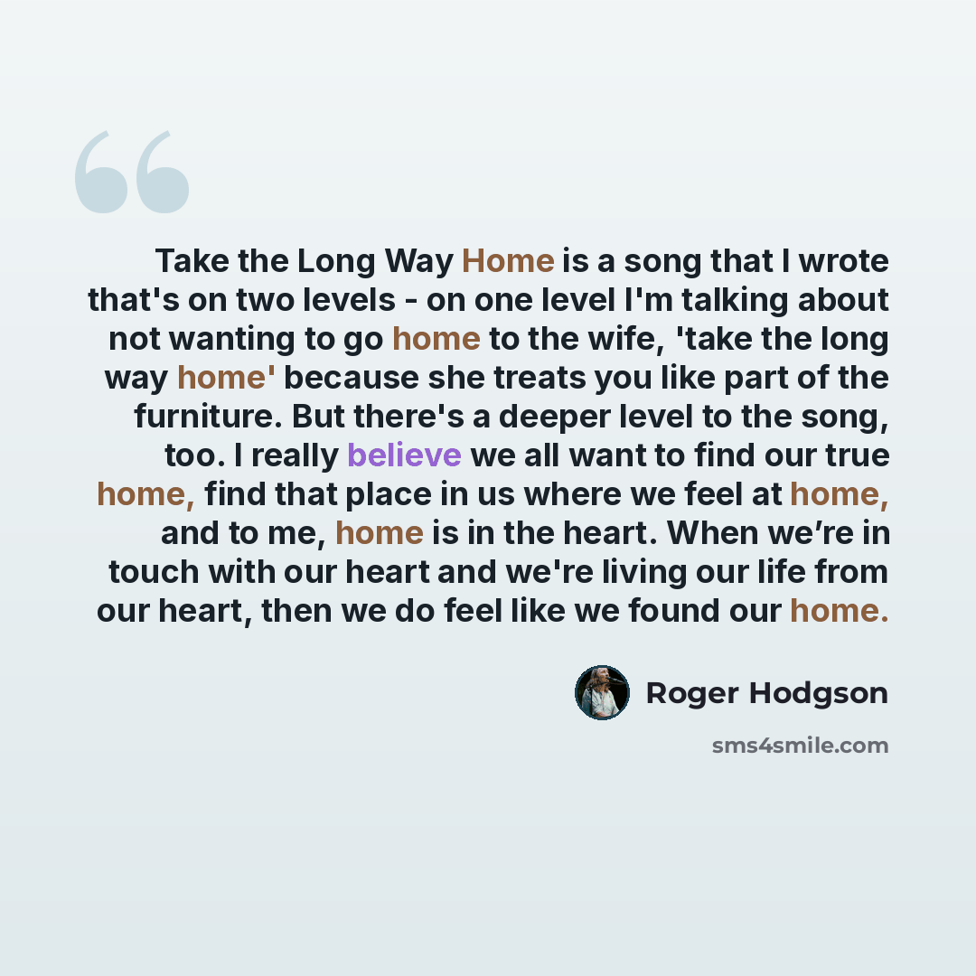 “Take the Long Way Home is a song that I wrote that's on two levels - on one level I'm talking about not wanting to go home to the wife, 'take the long way home' because she treats you like part of the furniture. But there's a deeper level to the song, too. I really believe we all want to find our…” quote by Roger Hodgson