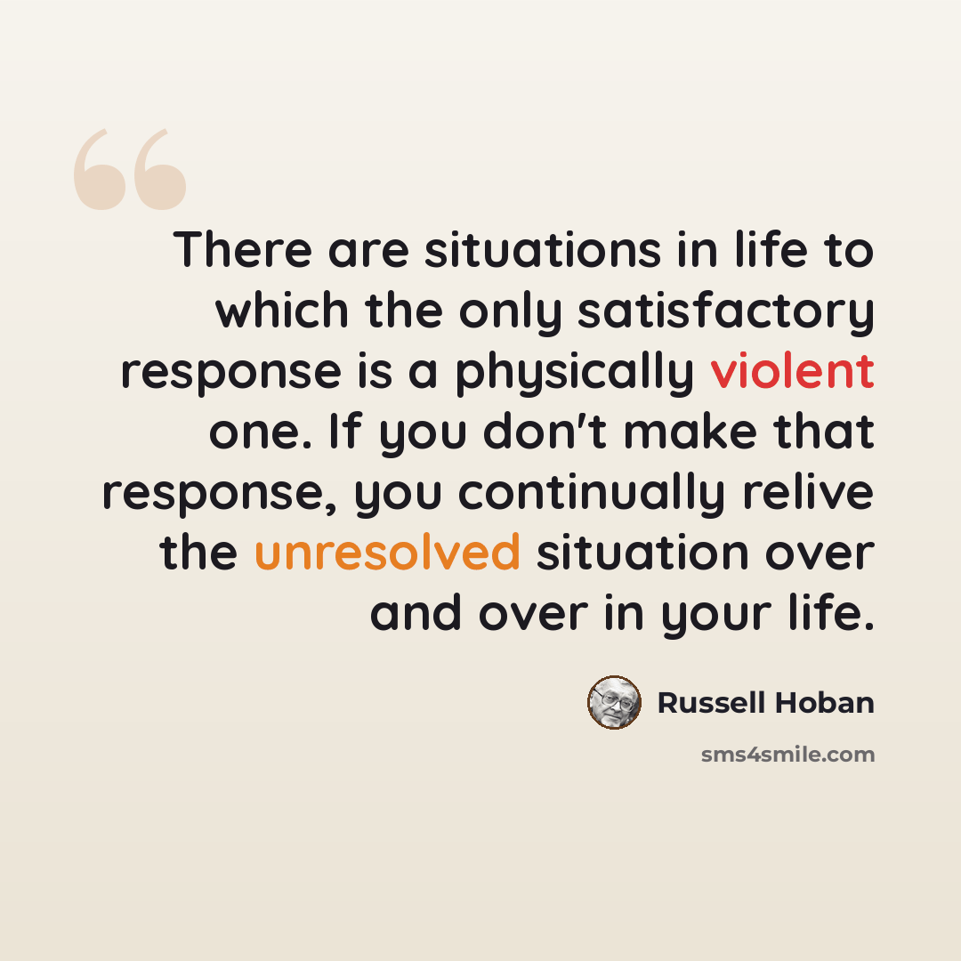“There are situations in life to which the only satisfactory response is a physically violent one. If you don't make that response, you continually relive the unresolved situation over and over in your life.” quote by Russell Hoban