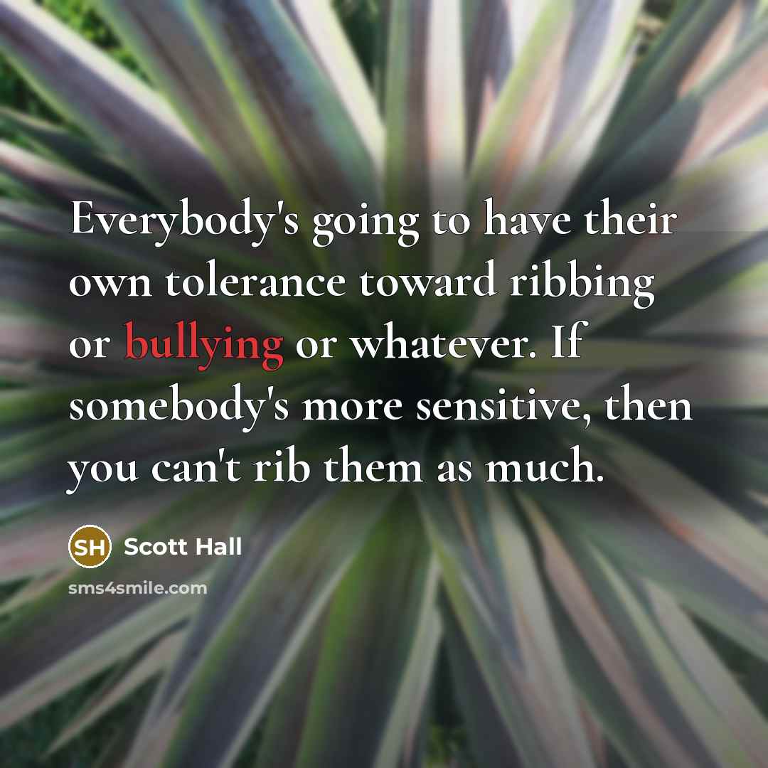 “Everybody's going to have their own tolerance toward ribbing or bullying or whatever. If somebody's more sensitive, then you can't rib them as much.” quote by Scott Hall