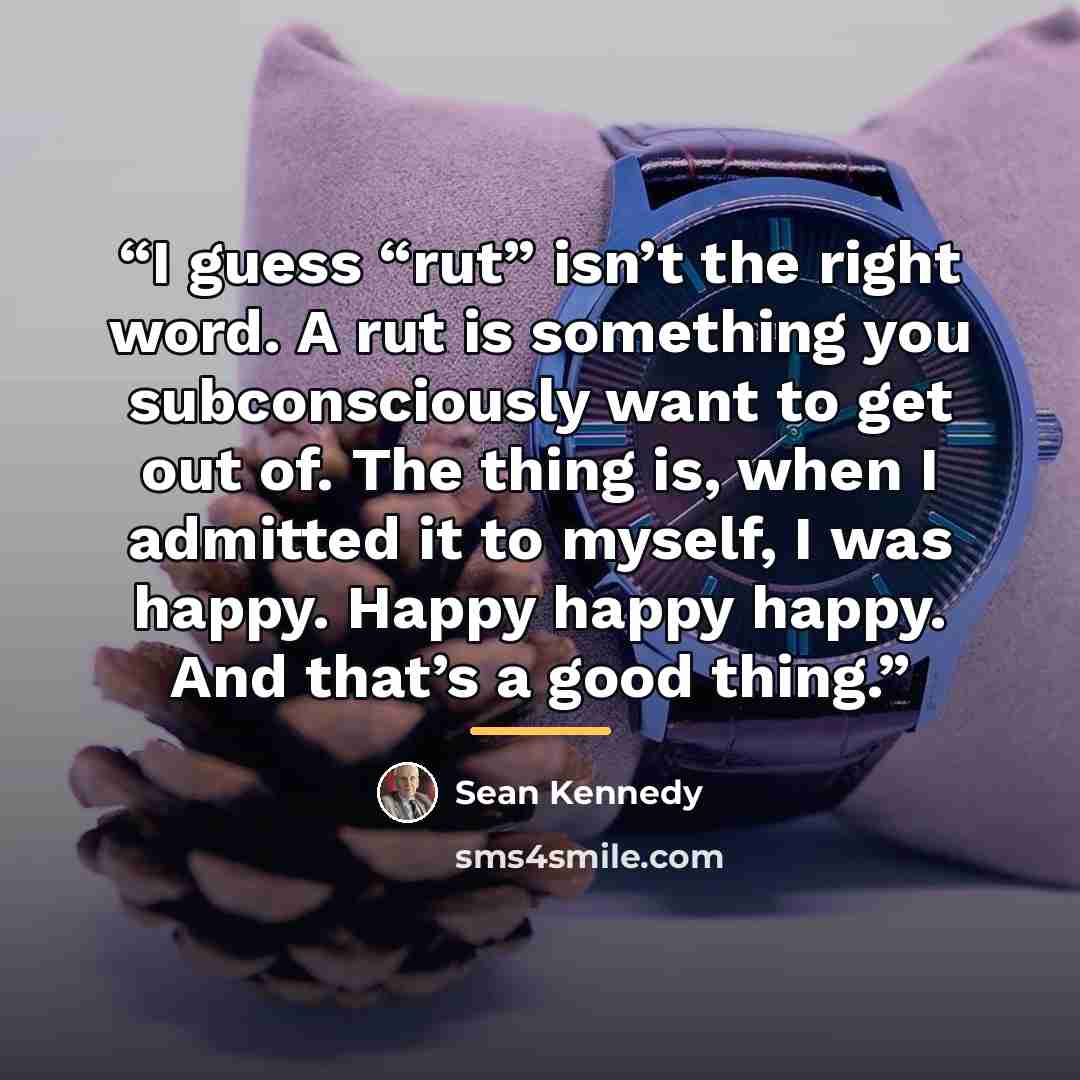 “I guess “rut” isn’t the right word. A rut is something you subconsciously want to get out of. The thing is, when I admitted it to myself, I was happy. Happy happy happy. And that’s a good thing.” quote by Sean Kennedy
