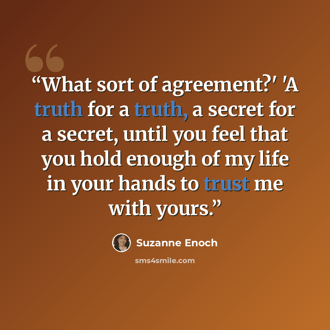 “What sort of agreement?' 'A truth for a truth, a secret for a secret, until you feel that you hold enough of my life in your hands to trust me with yours.” quote by Suzanne Enoch