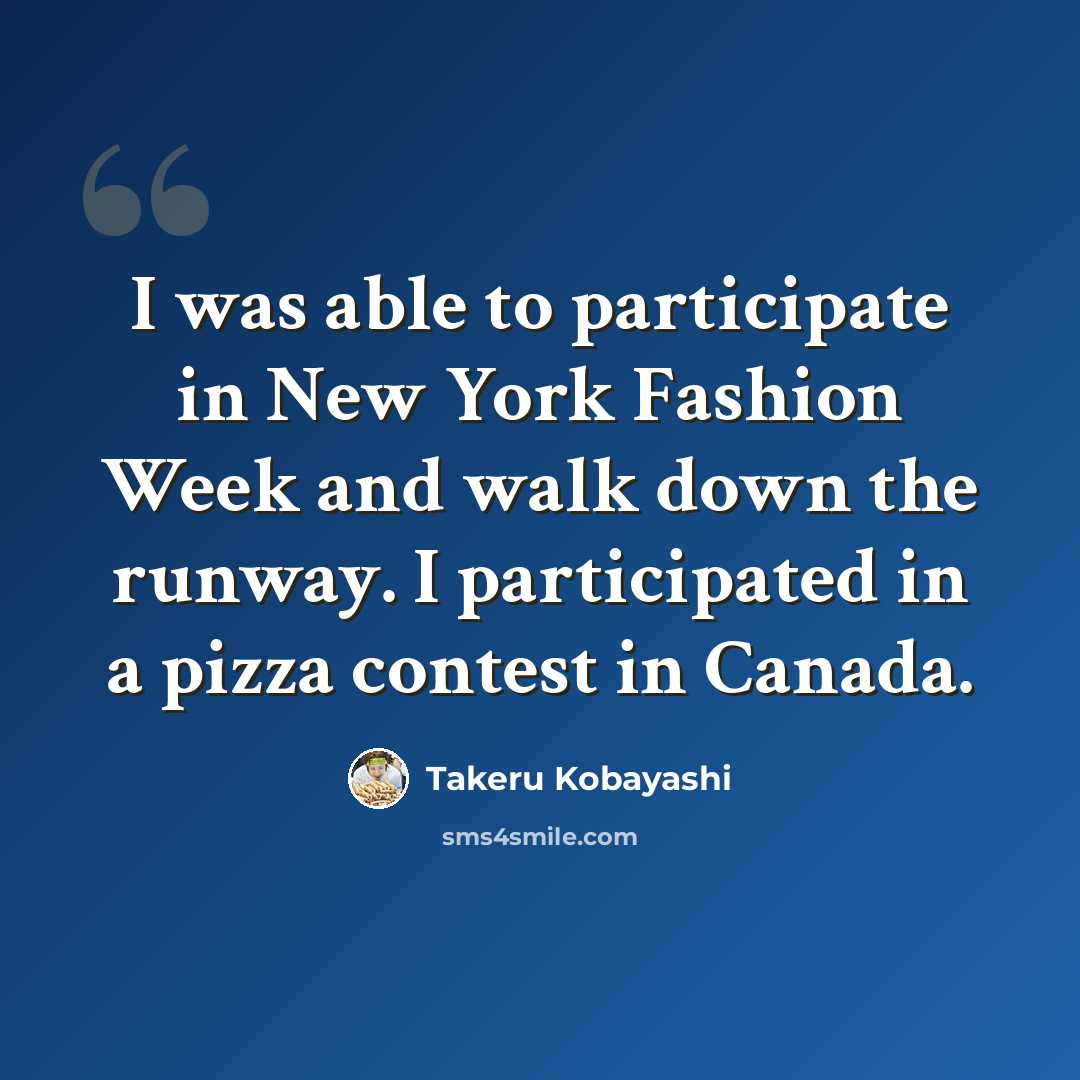“I was able to participate in New York Fashion Week and walk down the runway. I participated in a pizza contest in Canada.” quote by Takeru Kobayashi