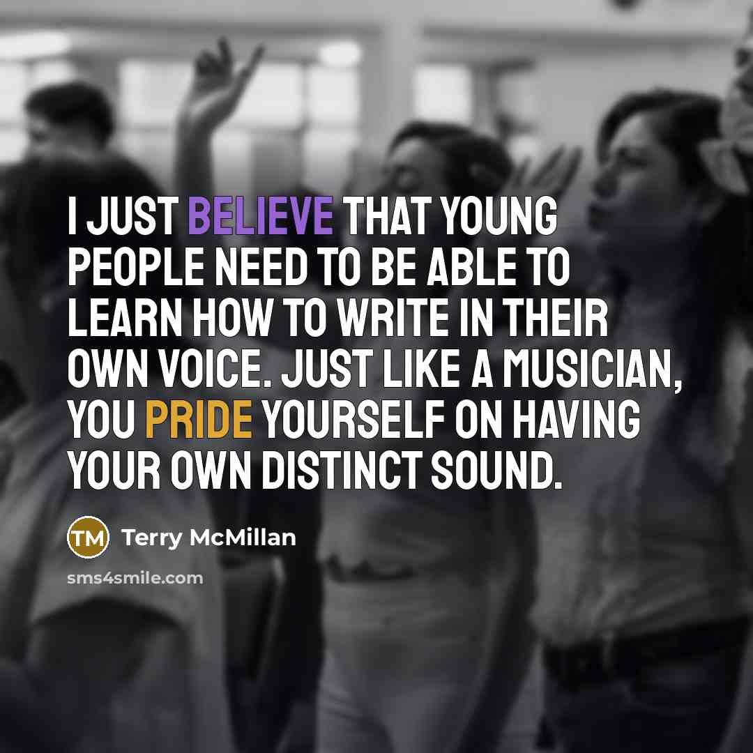 “I just believe that young people need to be able to learn how to write in their own voice. Just like a musician, you pride yourself on having your own distinct sound.” quote by Terry McMillan