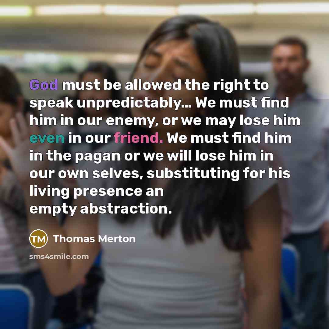 “God must be allowed the right to speak unpredictably… We must find him in our enemy, or we may lose him even in our friend. We must find him in the pagan or we will lose him in our own selves, substituting for his living presence an empty abstraction.” quote by Thomas Merton
