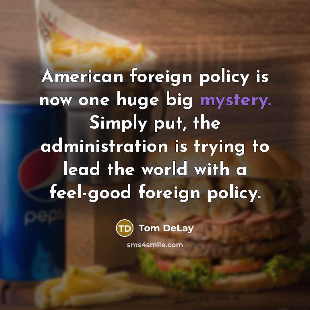 “American foreign policy is now one huge big mystery. Simply put, the administration is trying to lead the world with a feel-good foreign policy.” quote by Tom DeLay