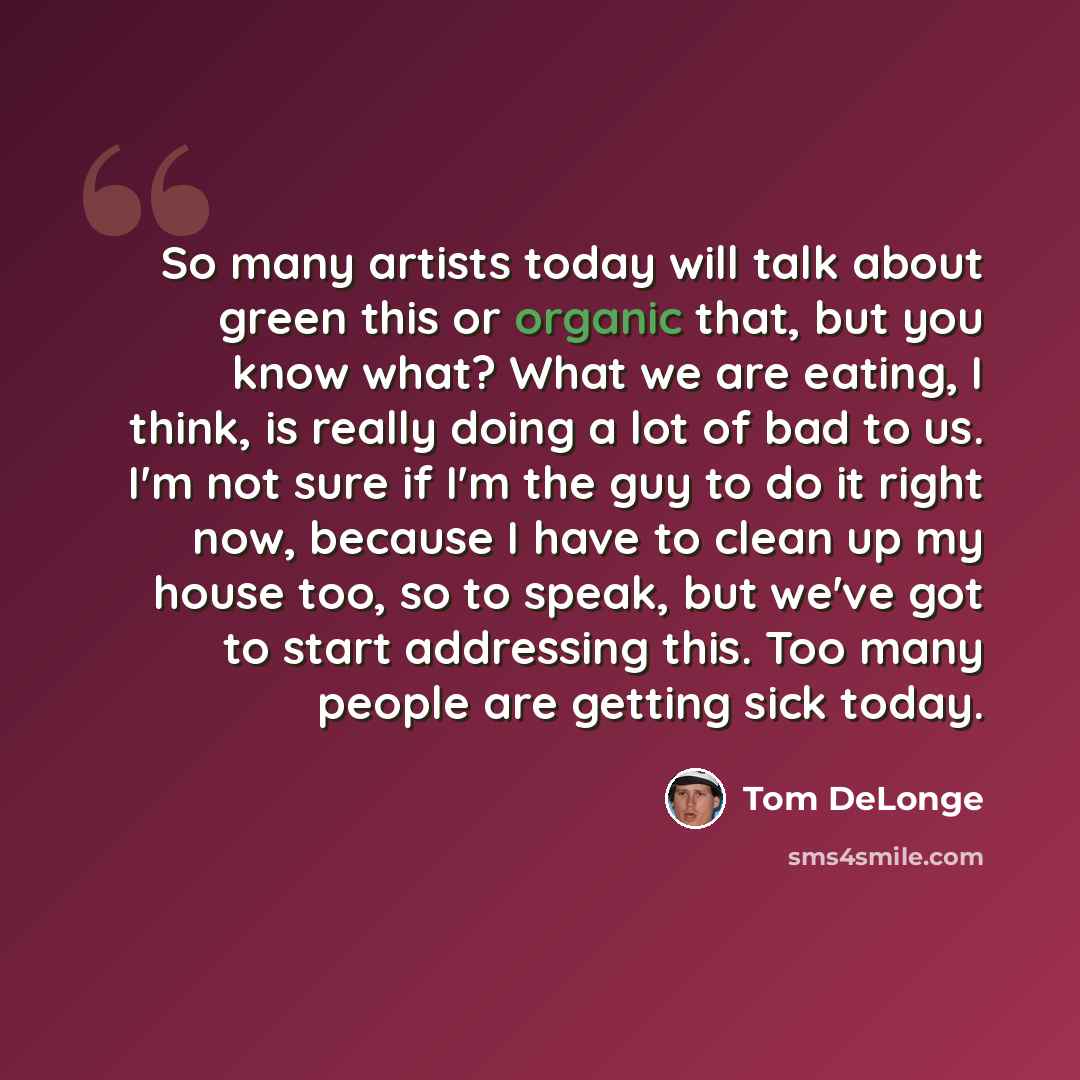“So many artists today will talk about green this or organic that, but you know what? What we are eating, I think, is really doing a lot of bad to us. I'm not sure if I'm the guy to do it right now, because I have to clean up my house too, so to speak, but we've got to start addressing this. Too…” quote by Tom DeLonge
