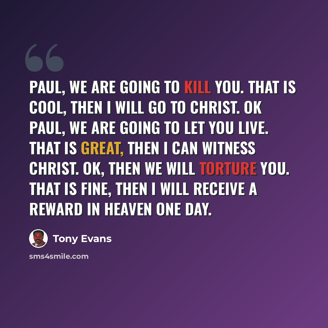 “Paul, we are going to kill you. That is cool, then I will go to Christ. Ok Paul, we are going to let you live. That is great, then I can witness Christ. Ok, then we will torture you. That is fine, then I will receive a reward in Heaven one day.” quote by Tony Evans