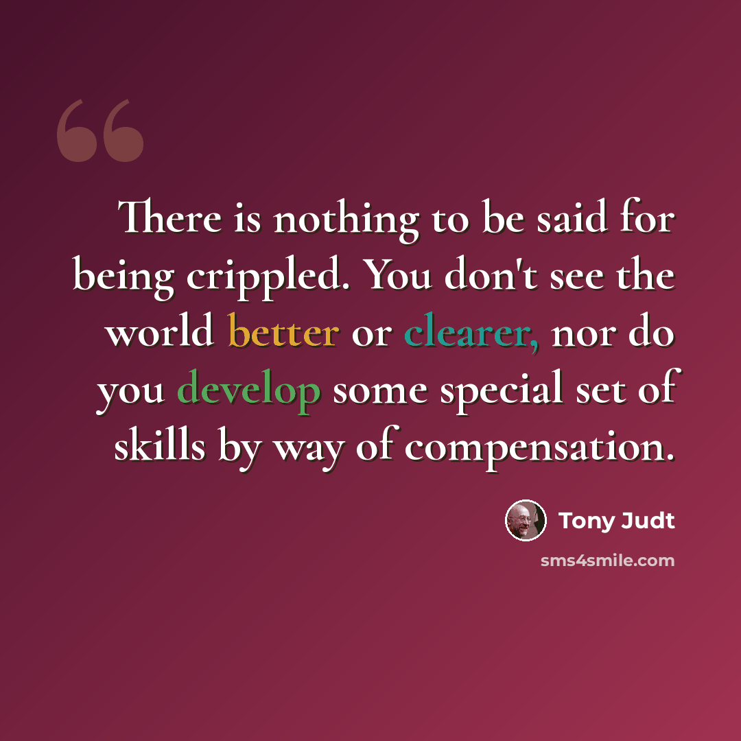 “There is nothing to be said for being crippled. You don't see the world better or clearer, nor do you develop some special set of skills by way of compensation.” quote by Tony Judt