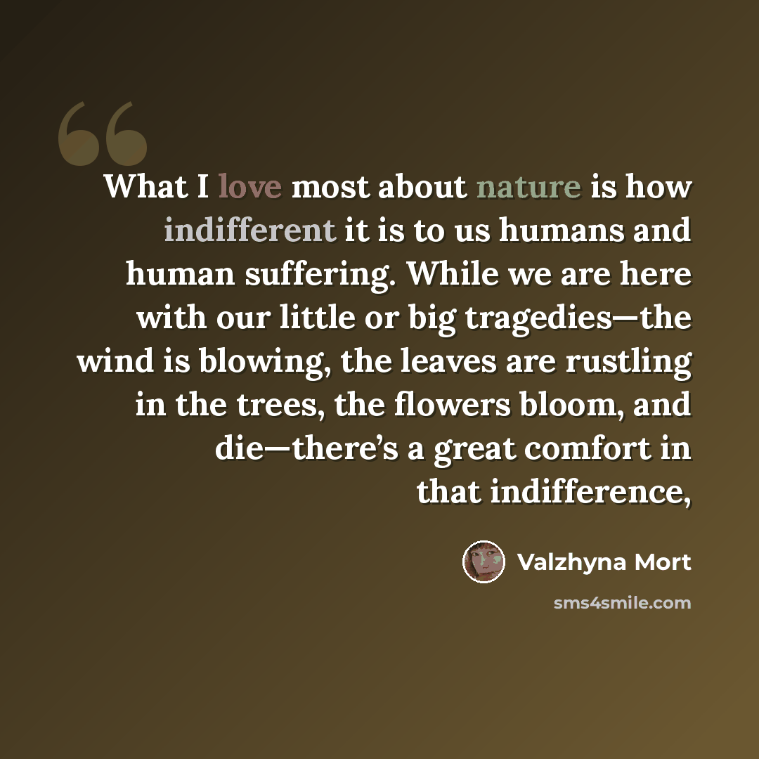 “What I love most about nature is how indifferent it is to us humans and human suffering. While we are here with our little or big tragedies—the wind is blowing, the leaves are rustling in the trees, the flowers bloom, and die—there’s a great comfort in that indifference,” quote by Valzhyna Mort