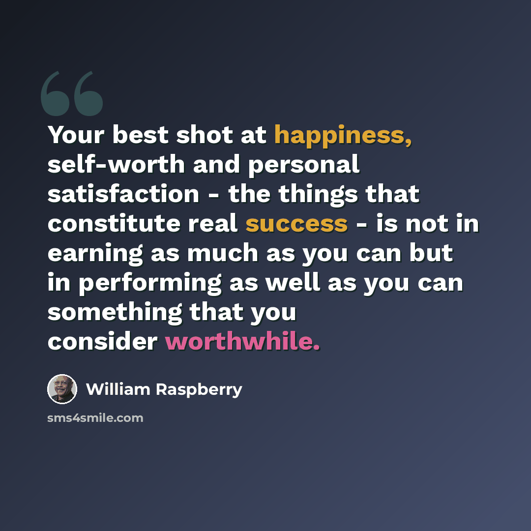 “Your best shot at happiness, self-worth and personal satisfaction - the things that constitute real success - is not in earning as much as you can but in performing as well as you can something that you consider worthwhile.” quote by William Raspberry