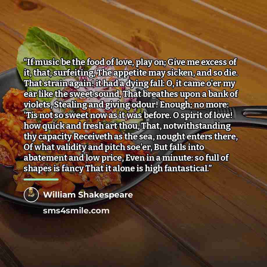 “If music be the food of love, play on; Give me excess of it, that, surfeiting, The appetite may sicken, and so die. That strain again! it had a dying fall: O, it came o'er my ear like the sweet sound, That breathes upon a bank of violets, Stealing and giving odour! Enough; no more: 'Tis not so…” quote by William Shakespeare