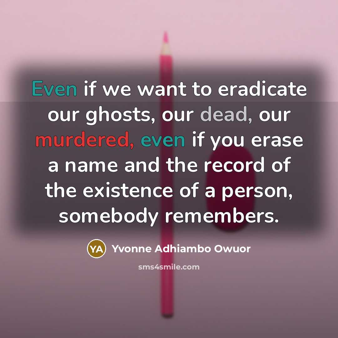 “Even if we want to eradicate our ghosts, our dead, our murdered, even if you erase a name and the record of the existence of a person, somebody remembers.” quote by Yvonne Adhiambo Owuor
