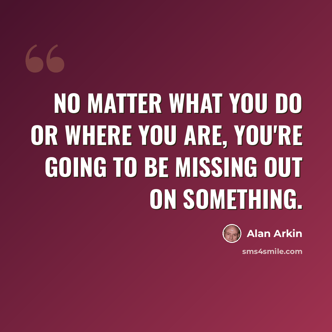 “No matter what you do or where you are, you're going to be missing out on something.” quote by Alan Arkin