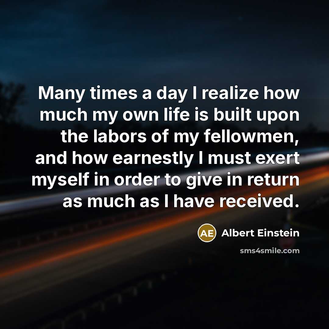“Many times a day I realize how much my own life is built upon the labors of my fellowmen, and how earnestly I must exert myself in order to give in return as much as I have received.” quote by Albert Einstein