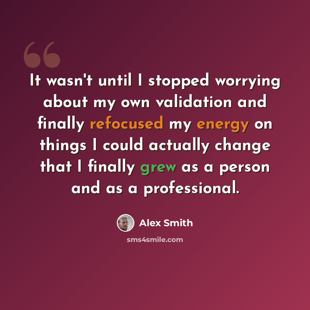 “It wasn't until I stopped worrying about my own validation and finally refocused my energy on things I could actually change that I finally grew as a person and as a professional.” quote by Alex Smith