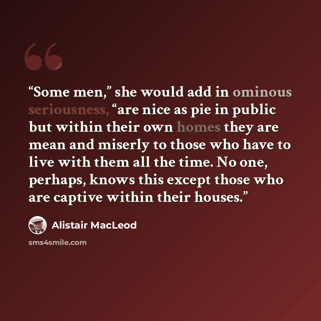 “Some men,” she would add in ominous seriousness, “are nice as pie in public but within their own homes they are mean and miserly to those who have to live with them all the time. No one, perhaps, knows this except those who are captive within their houses.” quote by Alistair MacLeod