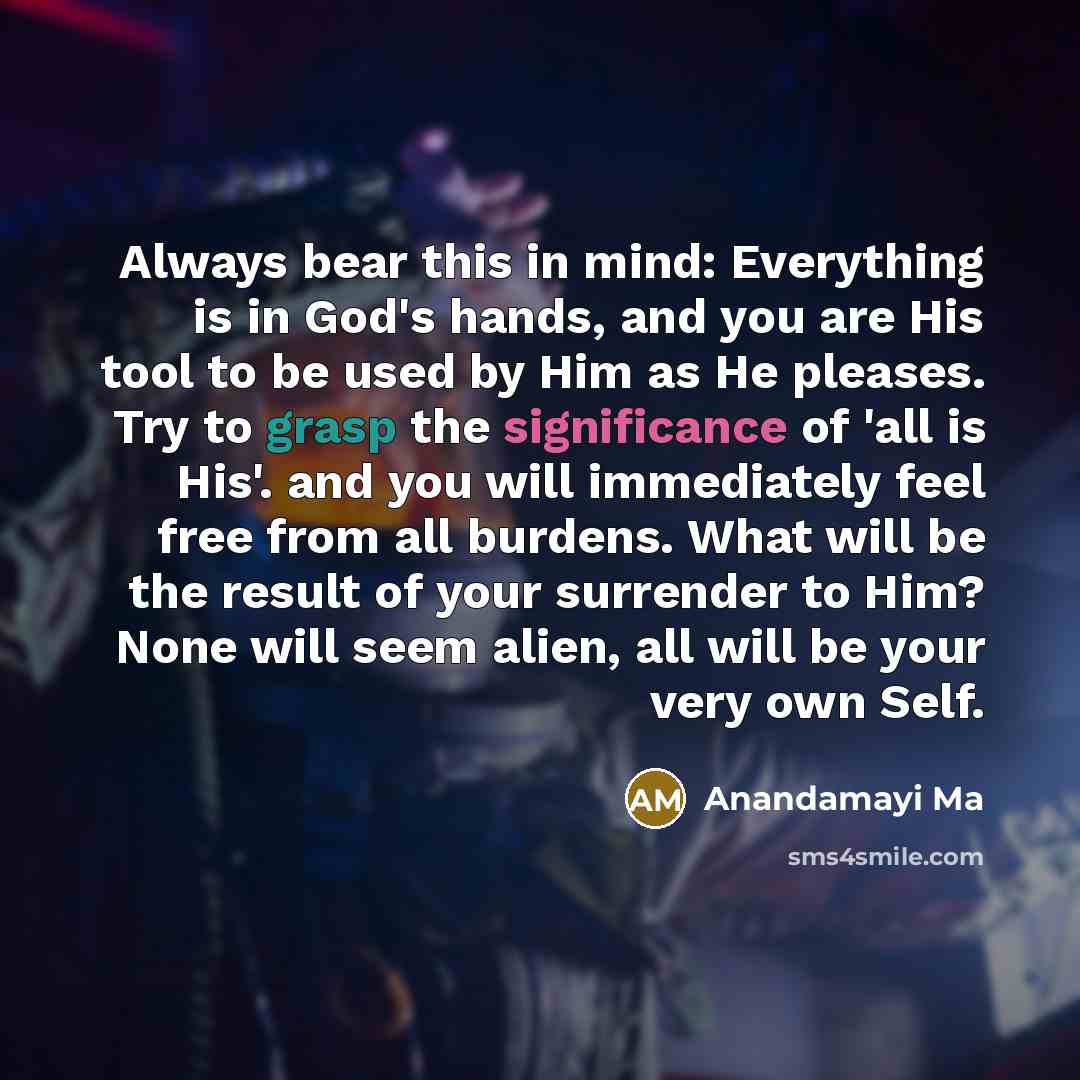 “Always bear this in mind: Everything is in God's hands, and you are His tool to be used by Him as He pleases. Try to grasp the significance of 'all is His'. and you will immediately feel free from all burdens. What will be the result of your surrender to Him? None will seem alien, all will be your…” quote by Anandamayi Ma