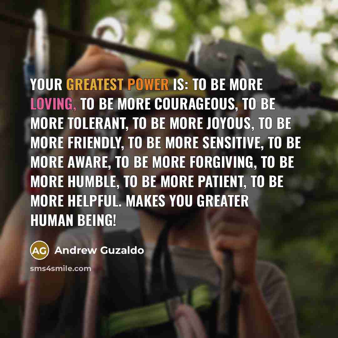 “Your greatest power is: To be more loving, To be more courageous, To be more tolerant, To be more joyous, To be more friendly, To be more sensitive, To be more aware, To be more forgiving, To be more humble, To be more patient, To be more helpful. Makes you GREATER human BEING!” quote by Andrew Guzaldo