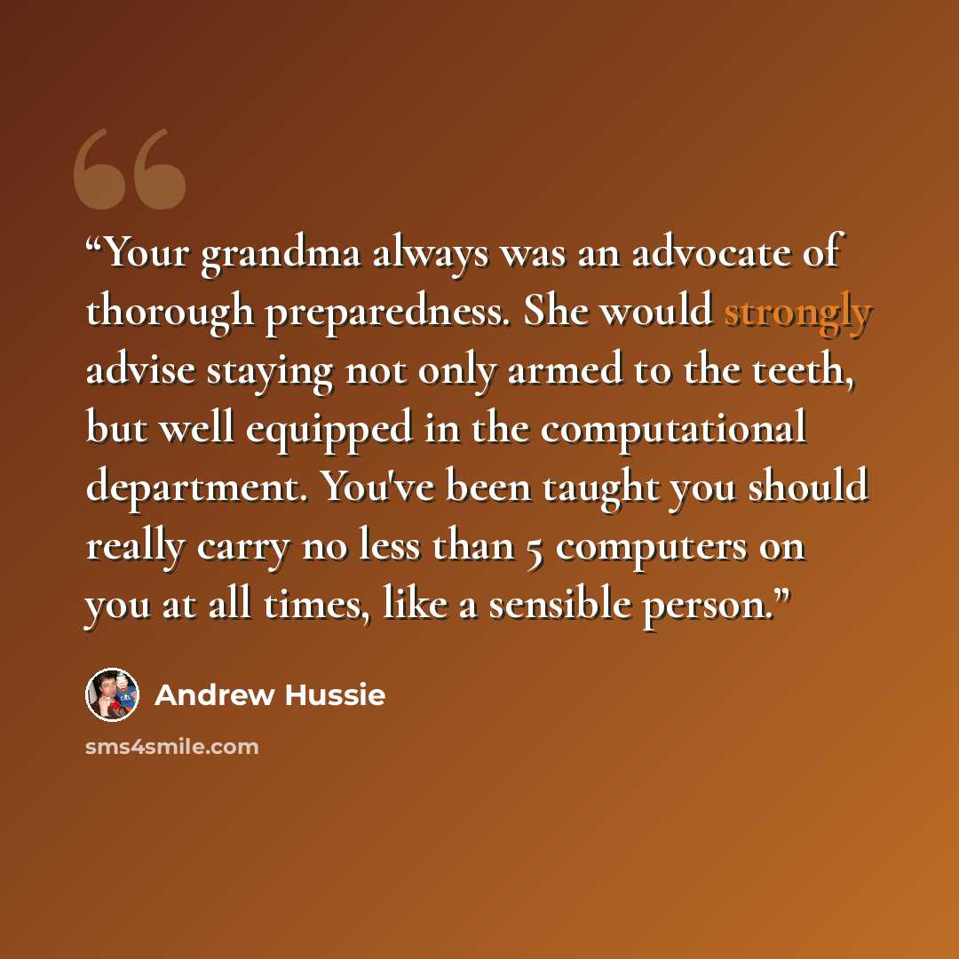 “Your grandma always was an advocate of thorough preparedness. She would strongly advise staying not only armed to the teeth, but well equipped in the computational department. You've been taught you should really carry no less than 5 computers on you at all times, like a sensible person.” quote by Andrew Hussie