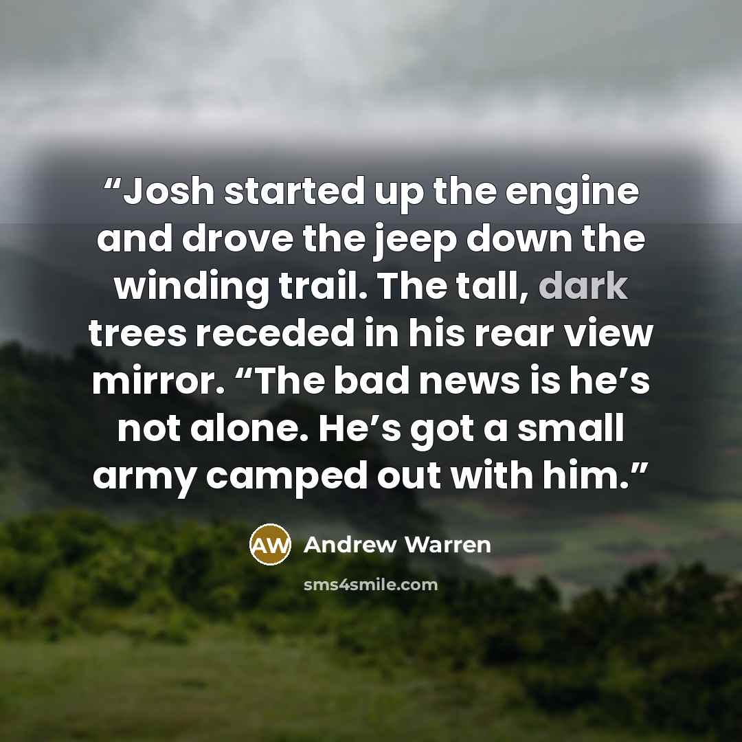 “Josh started up the engine and drove the jeep down the winding trail. The tall, dark trees receded in his rear view mirror. “The bad news is he’s not alone. He’s got a small army camped out with him.” quote by Andrew Warren
