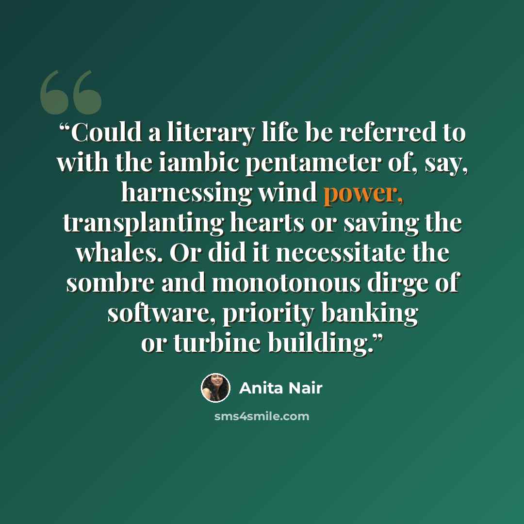 “Could a literary life be referred to with the iambic pentameter of, say, harnessing wind power, transplanting hearts or saving the whales. Or did it necessitate the sombre and monotonous dirge of software, priority banking or turbine building.” quote by Anita Nair