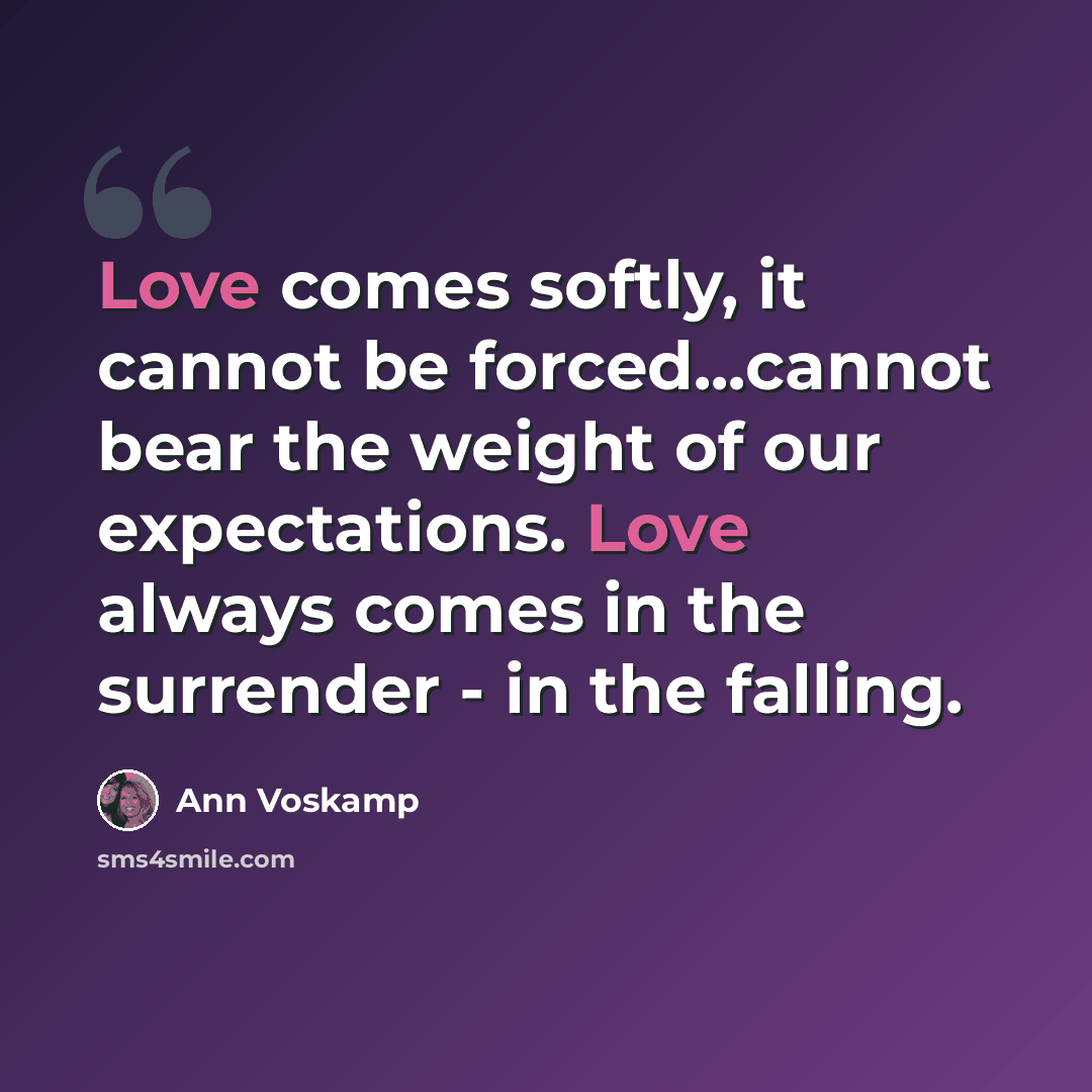 “Love comes softly, it cannot be forced...cannot bear the weight of our expectations. Love always comes in the surrender - in the falling.” quote by Ann Voskamp