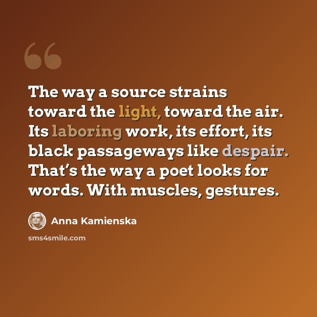 “The way a source strains toward the light, toward the air. Its laboring work, its effort, its black passageways like despair. That’s the way a poet looks for words. With muscles, gestures.” quote by Anna Kamienska