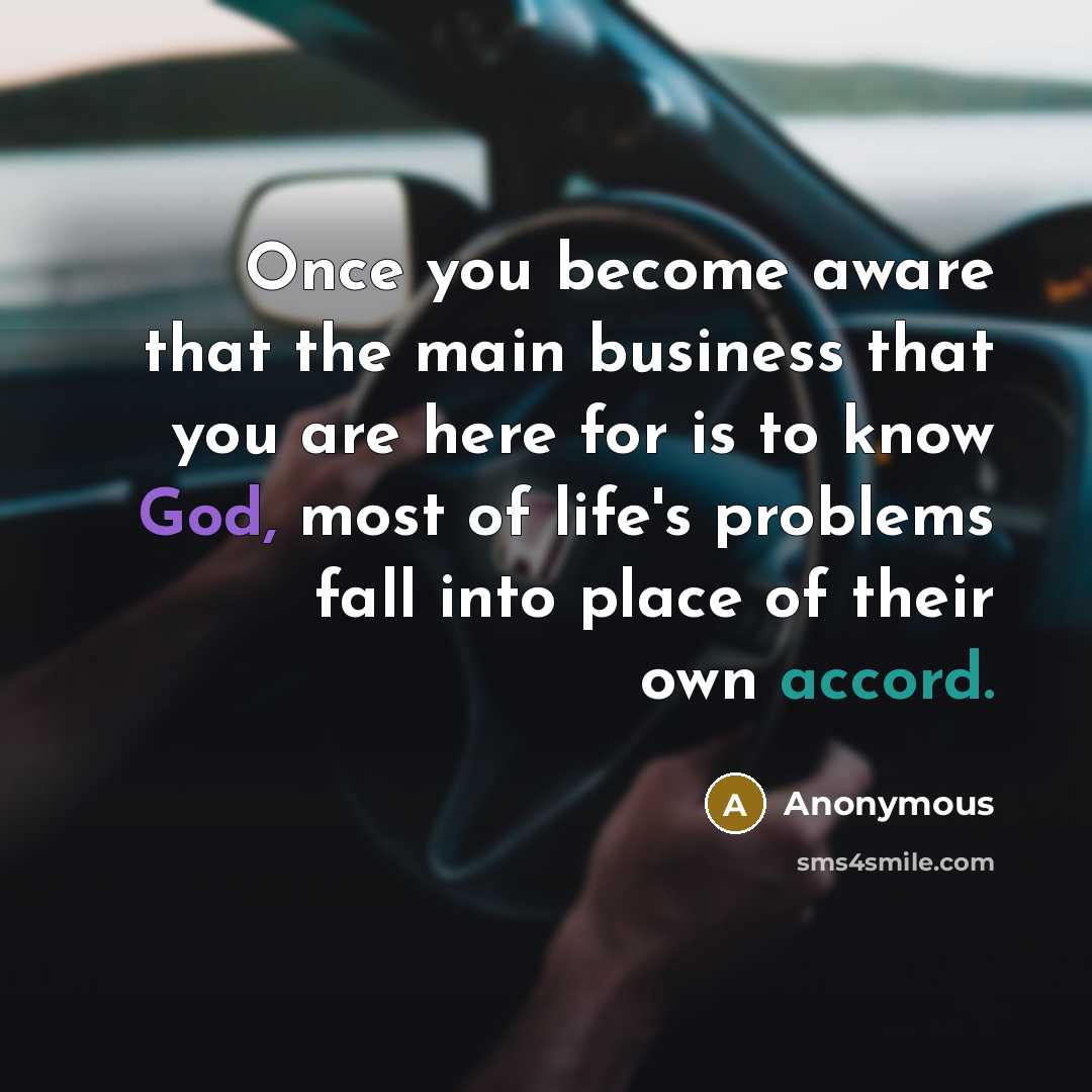 “Once you become aware that the main business that you are here for is to know God, most of life's problems fall into place of their own accord.” quote by Anonymous