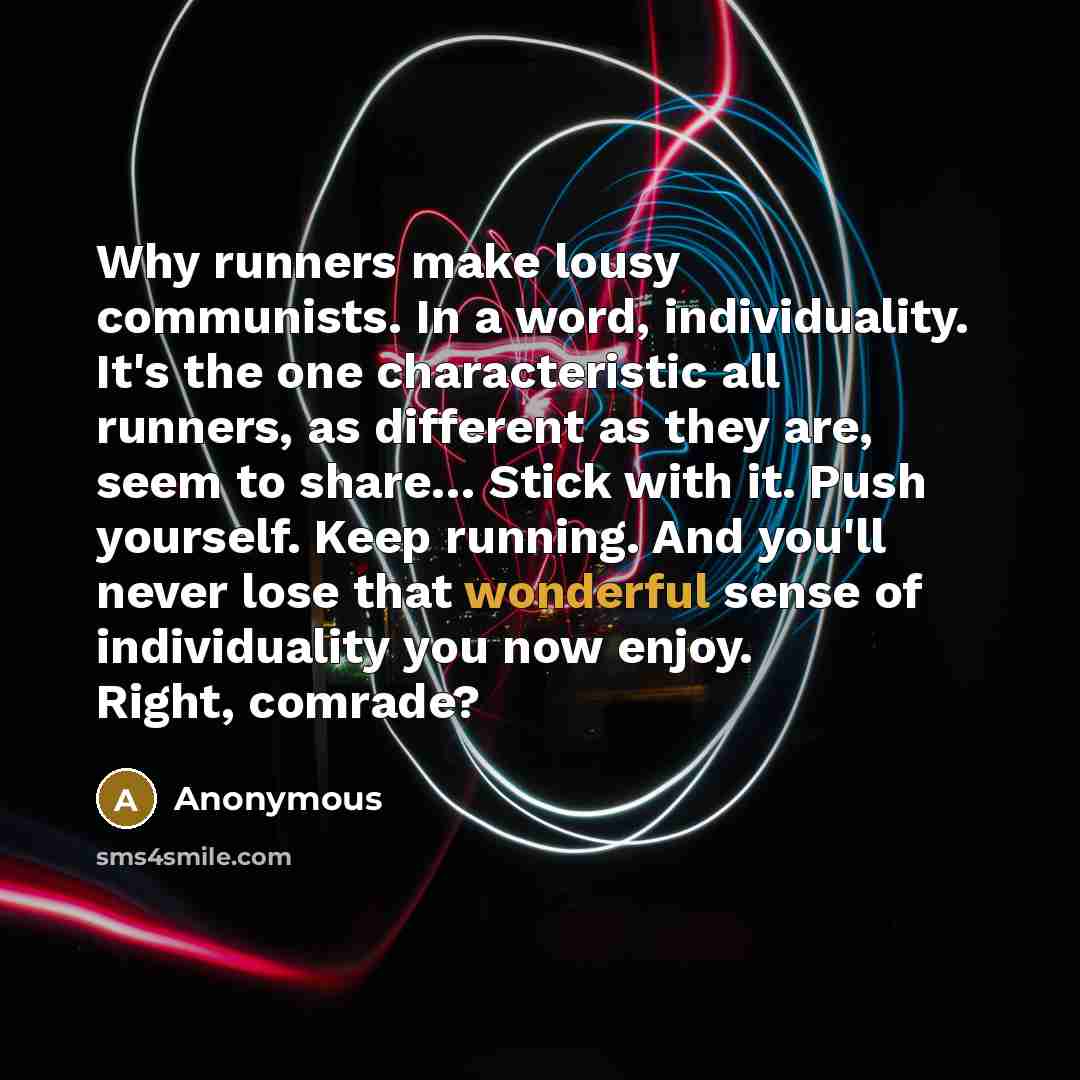 “Why runners make lousy communists. In a word, individuality. It's the one characteristic all runners, as different as they are, seem to share… Stick with it. Push yourself. Keep running. And you'll never lose that wonderful sense of individuality you now enjoy. Right, comrade?” quote by Anonymous