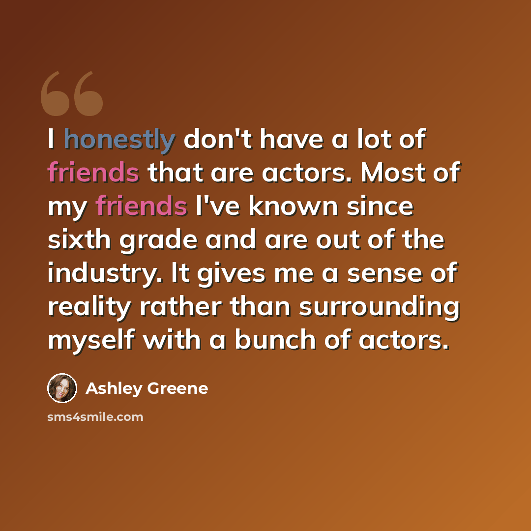 “I honestly don't have a lot of friends that are actors. Most of my friends I've known since sixth grade and are out of the industry. It gives me a sense of reality rather than surrounding myself with a bunch of actors.” quote by Ashley Greene