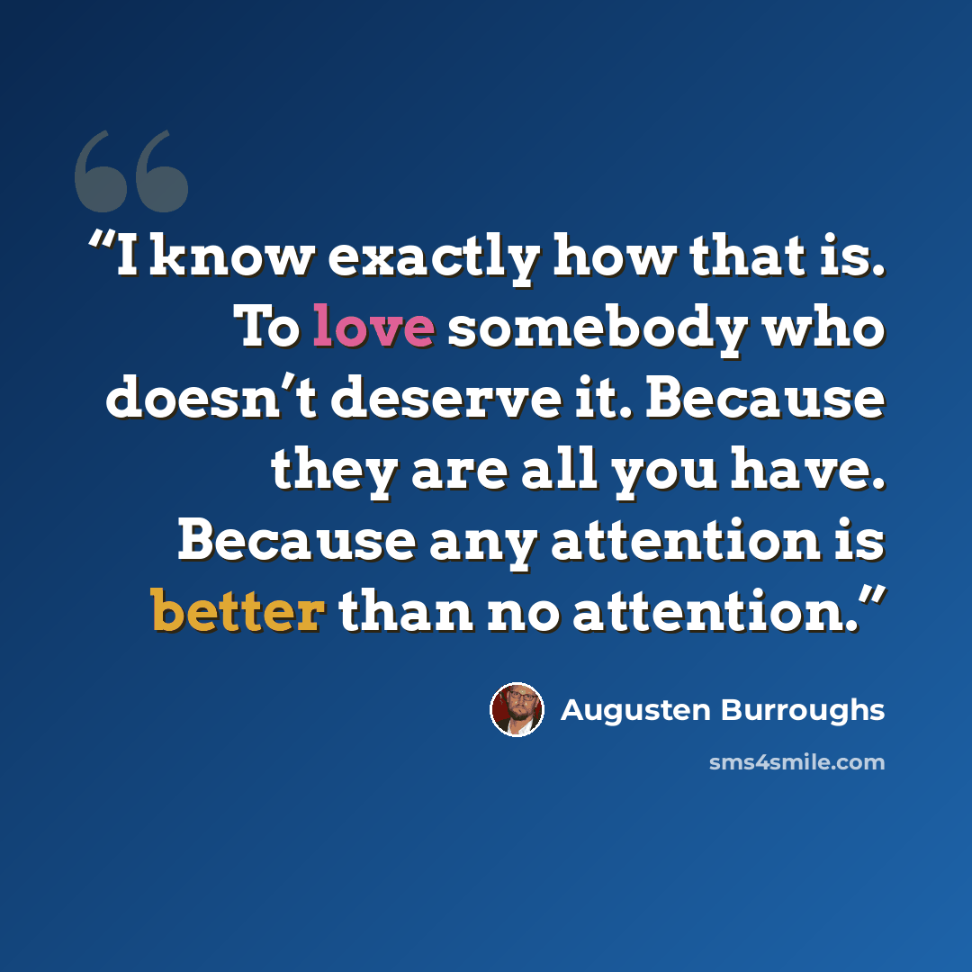 “I know exactly how that is. To love somebody who doesn’t deserve it. Because they are all you have. Because any attention is better than no attention.” quote by Augusten Burroughs