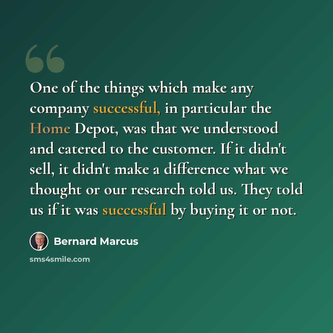 “One of the things which make any company successful, in particular the Home Depot, was that we understood and catered to the customer. If it didn't sell, it didn't make a difference what we thought or our research told us. They told us if it was successful by buying it or not.” quote by Bernard Marcus