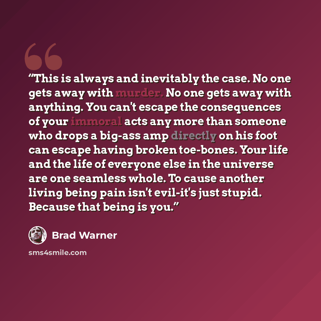 “This is always and inevitably the case. No one gets away with murder. No one gets away with anything. You can't escape the consequences of your immoral acts any more than someone who drops a big-ass amp directly on his foot can escape having broken toe-bones. Your life and the life of everyone…” quote by Brad Warner