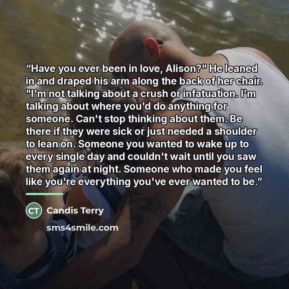 “Have you ever been in love, Alison?" He leaned in and draped his arm along the back of her chair. "I'm not talking about a crush or infatuation. I'm talking about where you'd do anything for someone. Can't stop thinking about them. Be there if they were sick or just needed a shoulder to lean on…” quote by Candis Terry