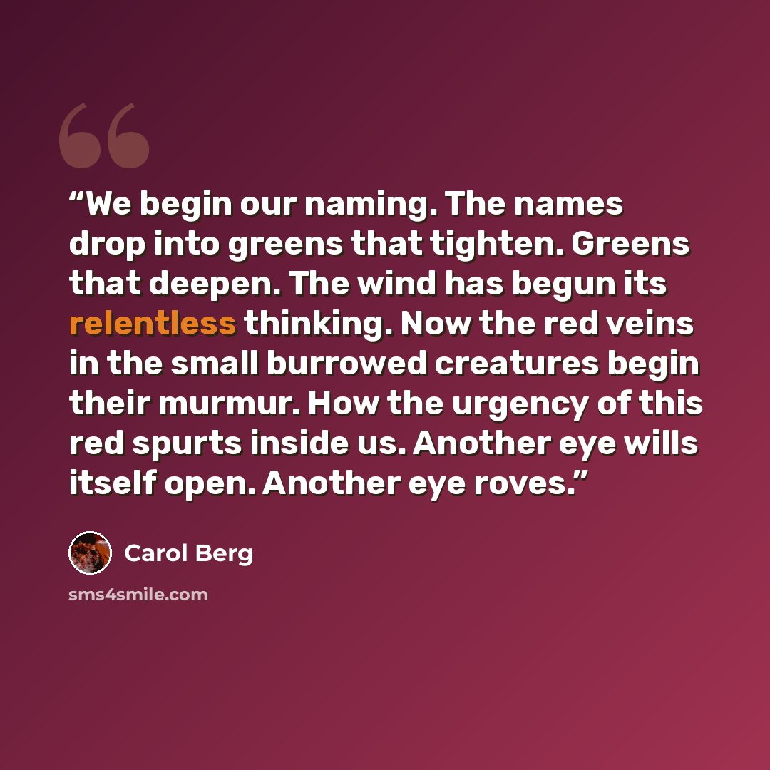 “We begin our naming. The names drop into greens that tighten. Greens that deepen. The wind has begun its relentless thinking. Now the red veins in the small burrowed creatures begin their murmur. How the urgency of this red spurts inside us. Another eye wills itself open. Another eye roves.” quote by Carol Berg