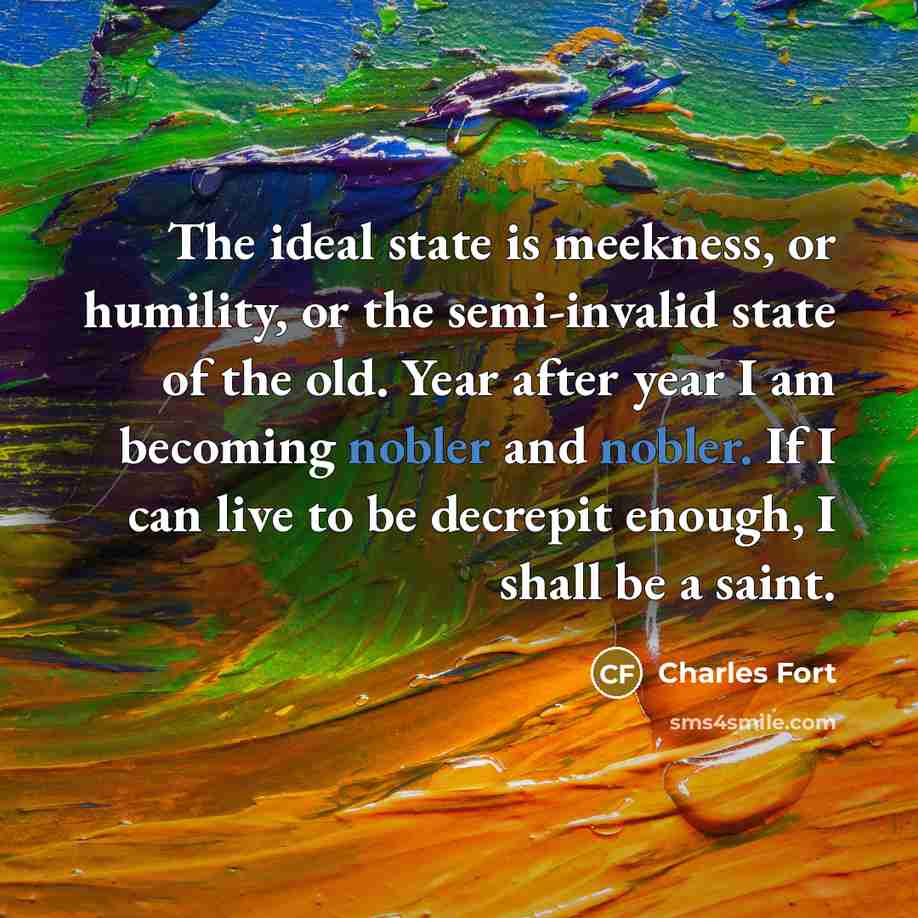 “The ideal state is meekness, or humility, or the semi-invalid state of the old. Year after year I am becoming nobler and nobler. If I can live to be decrepit enough, I shall be a saint.” quote by Charles Fort