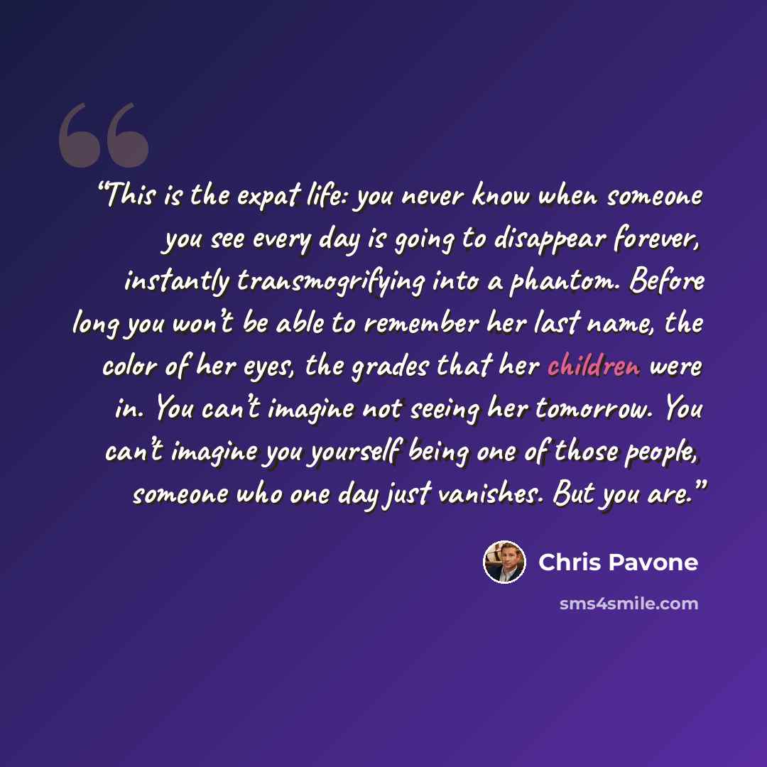 “This is the expat life: you never know when someone you see every day is going to disappear forever, instantly transmogrifying into a phantom. Before long you won’t be able to remember her last name, the color of her eyes, the grades that her children were in. You can’t imagine not seeing her…” quote by Chris Pavone