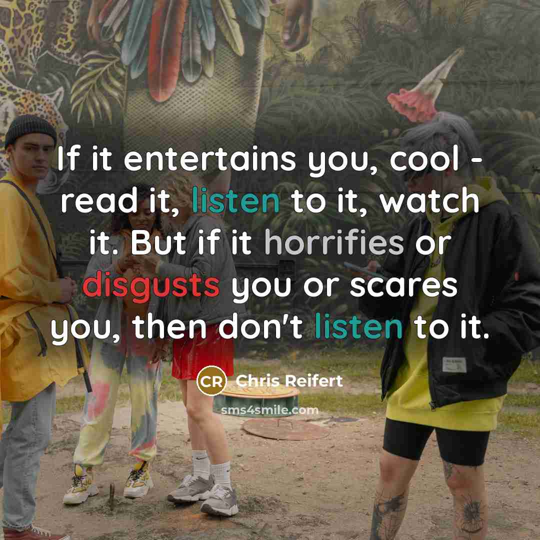 “If it entertains you, cool - read it, listen to it, watch it. But if it horrifies or disgusts you or scares you, then don't listen to it.” quote by Chris Reifert